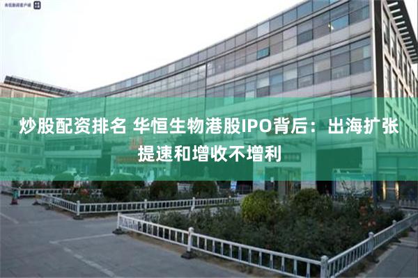 炒股配资排名 华恒生物港股IPO背后：出海扩张提速和增收不增利
