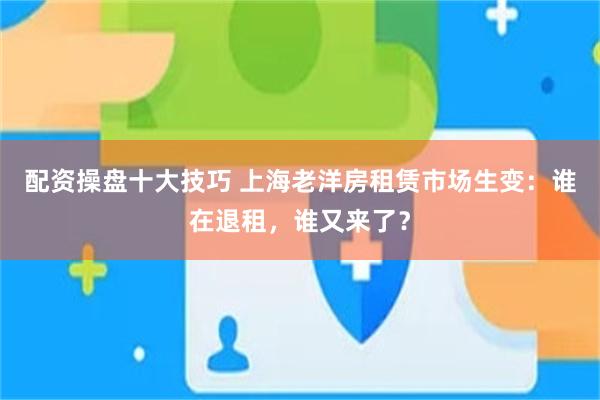配资操盘十大技巧 上海老洋房租赁市场生变：谁在退租，谁又来了？