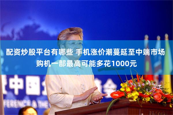 配资炒股平台有哪些 手机涨价潮蔓延至中端市场 购机一部最高可能多花1000元
