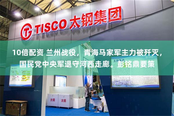 10倍配资 兰州战役,青海马家军主力被歼灭,国民党中央军退守河西走廊。彭铭鼎要策