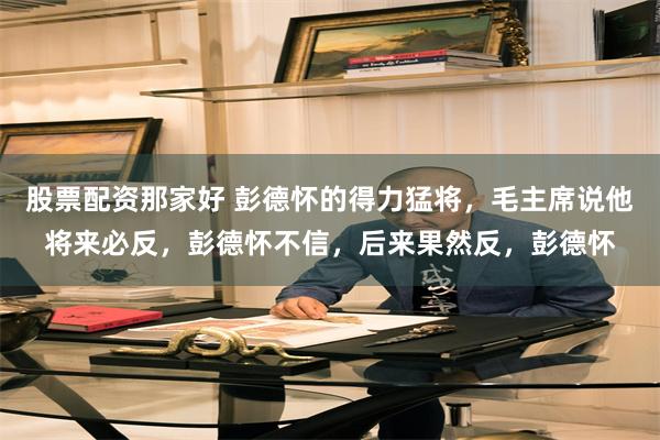股票配资那家好 彭德怀的得力猛将,毛主席说他将来必反,彭德怀不信,后来果然反,彭德怀