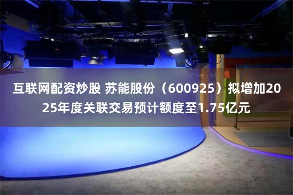 互联网配资炒股 苏能股份（600925）拟增加2025年度关联交易预计额度至1.75亿元