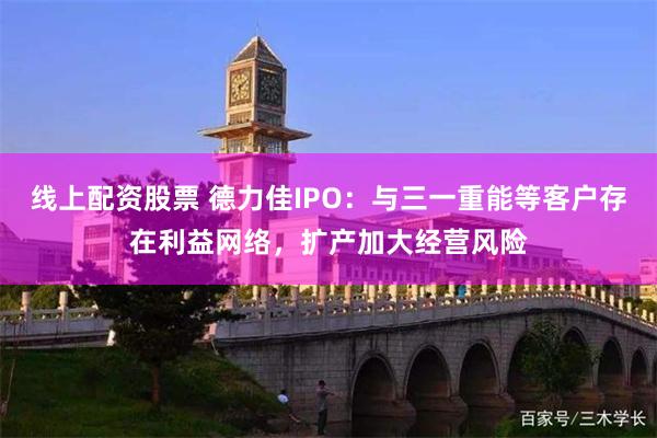 线上配资股票 德力佳IPO：与三一重能等客户存在利益网络，扩产加大经营风险