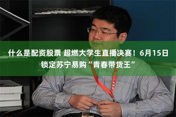 什么是配资股票 超燃大学生直播决赛！6月15日锁定苏宁易购“青春带货王”
