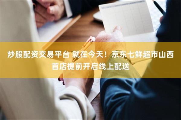 炒股配资交易平台 就在今天！京东七鲜超市山西首店提前开启线上配送