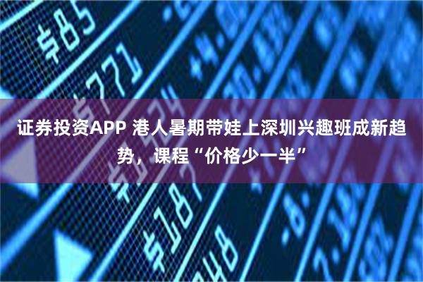 证券投资APP 港人暑期带娃上深圳兴趣班成新趋势，课程“价格少一半”