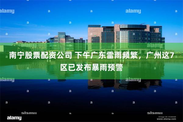 南宁股票配资公司 下午广东雷雨频繁，广州这7区已发布暴雨预警
