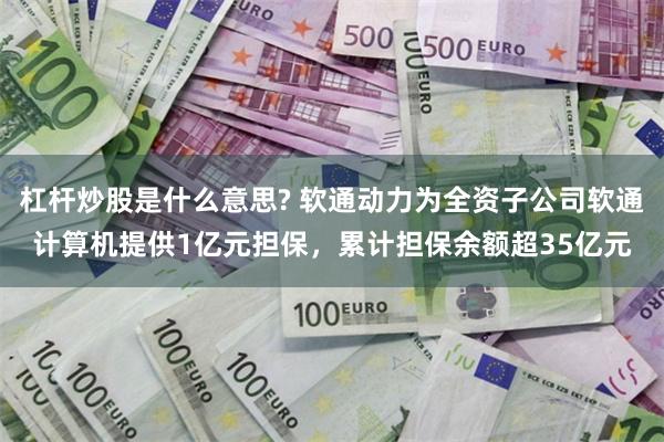 杠杆炒股是什么意思? 软通动力为全资子公司软通计算机提供1亿元担保，累计担保余额超35亿元