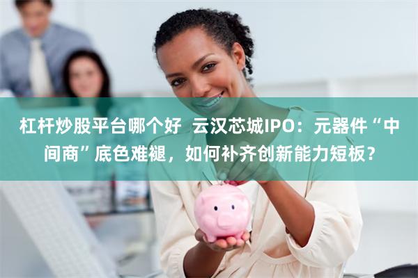 杠杆炒股平台哪个好  云汉芯城IPO：元器件“中间商”底色难褪，如何补齐创新能力短板？