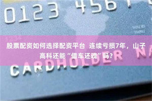 股票配资如何选择配资平台  连续亏损7年，山子高科还能“借车还魂”吗？
