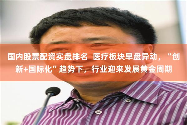 国内股票配资实盘排名  医疗板块早盘异动，“创新+国际化”趋势下，行业迎来发展黄金周期