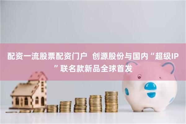 配资一流股票配资门户  创源股份与国内“超级IP”联名款新品全球首发
