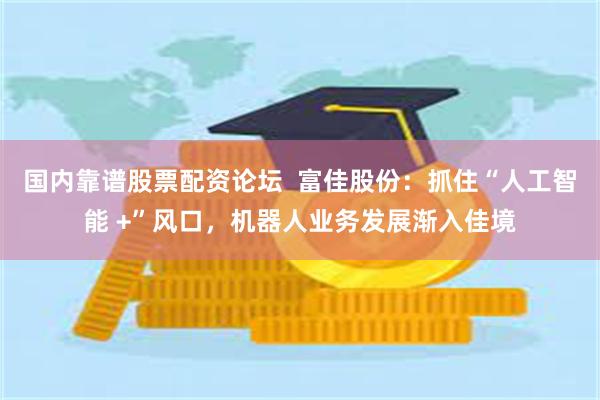 国内靠谱股票配资论坛  富佳股份：抓住“人工智能 +”风口，机器人业务发展渐入佳境