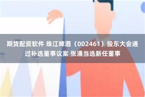 期货配资软件 珠江啤酒（002461）股东大会通过补选董事议案 张涌当选新任董事