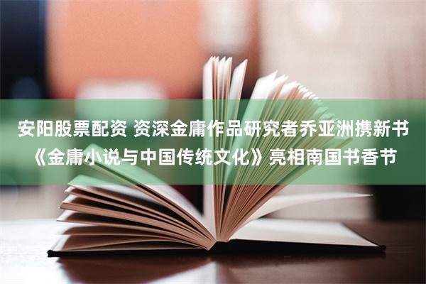 安阳股票配资 资深金庸作品研究者乔亚洲携新书《金庸小说与中国传统文化》亮相南国书香节