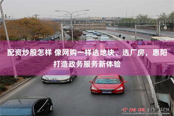 配资炒股怎样 像网购一样选地块、选厂房，惠阳打造政务服务新体验