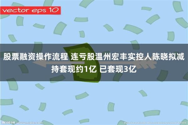 股票融资操作流程 连亏股温州宏丰实控人陈晓拟减持套现约1亿 已套现3亿