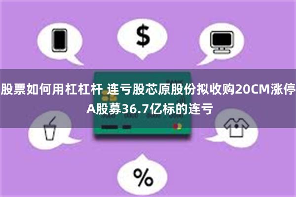 股票如何用杠杠杆 连亏股芯原股份拟收购20CM涨停 A股募36.7亿标的连亏