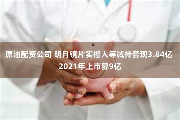 原油配资公司 明月镜片实控人等减持套现3.84亿 2021年上市募9亿