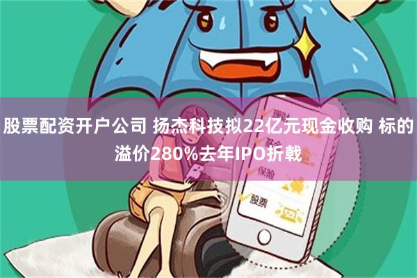 股票配资开户公司 扬杰科技拟22亿元现金收购 标的溢价280%去年IPO折戟