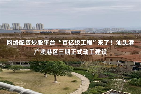 网络配资炒股平台 “百亿级工程”来了！汕头港广澳港区三期正式动工建设