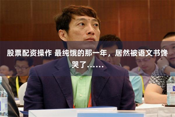 股票配资操作 最纯饿的那一年，居然被语文书馋哭了……