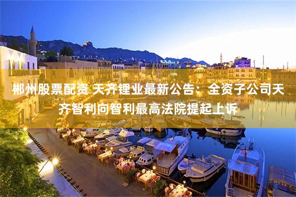郴州股票配资 天齐锂业最新公告：全资子公司天齐智利向智利最高法院提起上诉