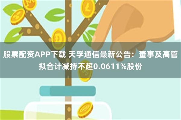 股票配资APP下载 天孚通信最新公告：董事及高管拟合计减持不超0.0611%股份
