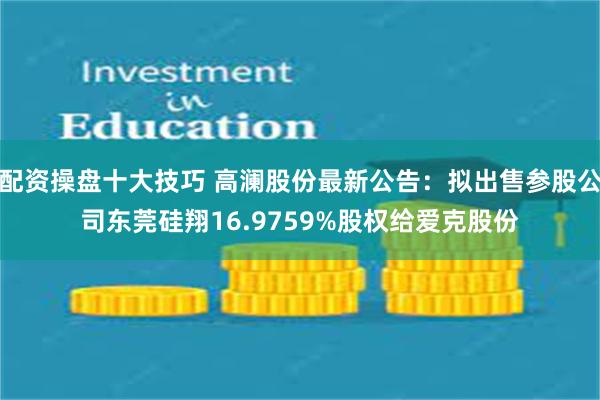 配资操盘十大技巧 高澜股份最新公告：拟出售参股公司东莞硅翔16.9759%股权给爱克股份