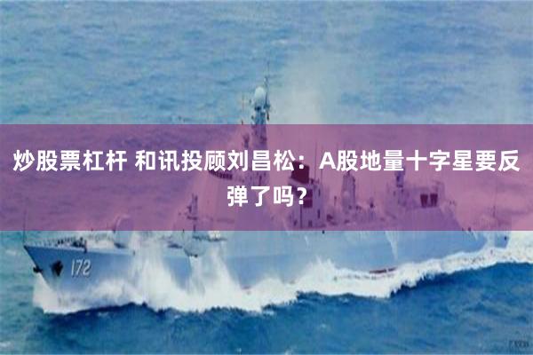 炒股票杠杆 和讯投顾刘昌松：A股地量十字星要反弹了吗？