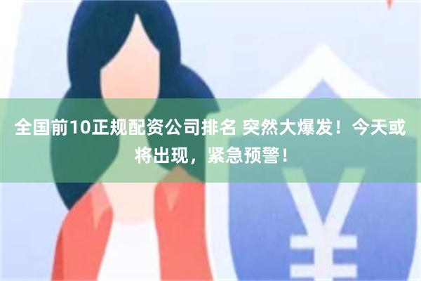 全国前10正规配资公司排名 突然大爆发！今天或将出现，紧急预警！