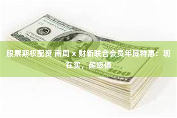 股票期权配资 南周 x 财新联合会员年底特惠：现在买，超级值