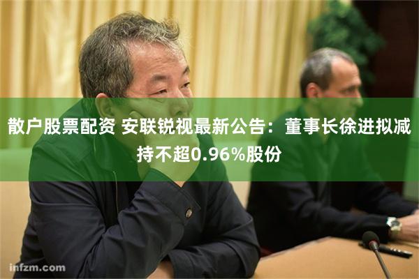 散户股票配资 安联锐视最新公告：董事长徐进拟减持不超0.96%股份