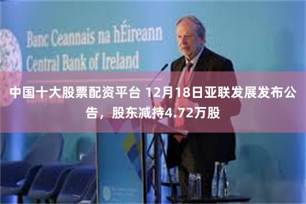 中国十大股票配资平台 12月18日亚联发展发布公告，股东减持4.72万股