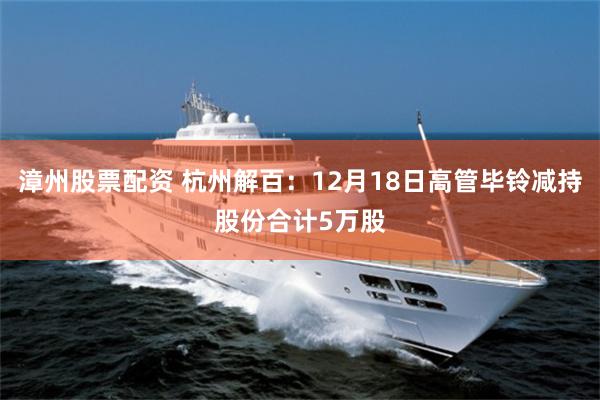 漳州股票配资 杭州解百：12月18日高管毕铃减持股份合计5万股