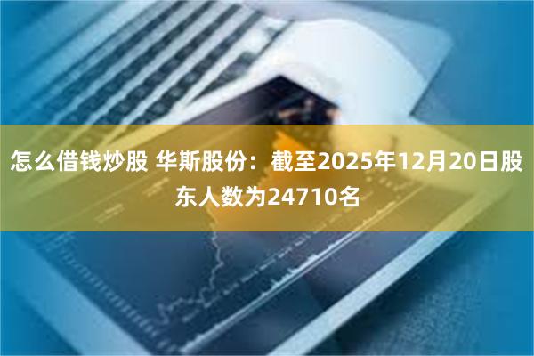 怎么借钱炒股 华斯股份：截至2025年12月20日股东人数为24710名