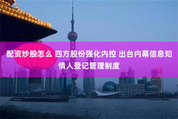 配资炒股怎么 四方股份强化内控 出台内幕信息知情人登记管理制度