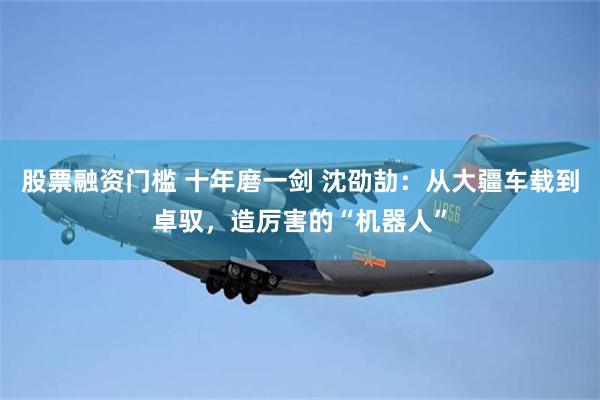 股票融资门槛 十年磨一剑 沈劭劼：从大疆车载到卓驭，造厉害的“机器人”