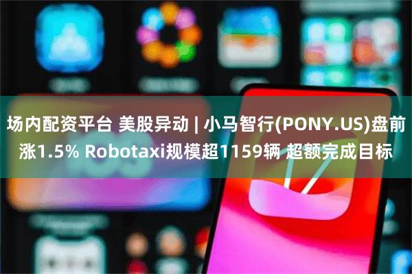 场内配资平台 美股异动 | 小马智行(PONY.US)盘前涨1.5% Robotaxi规模超1159辆 超额完成目标
