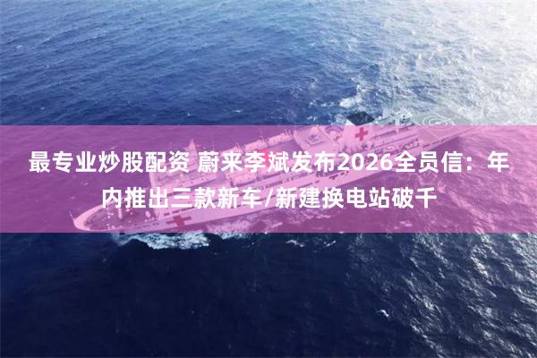 最专业炒股配资 蔚来李斌发布2026全员信：年内推出三款新车/新建换电站破千