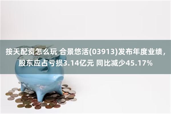 按天配资怎么玩 合景悠活(03913)发布年度业绩，股东应占亏损3.14亿元 同比减少45.17%