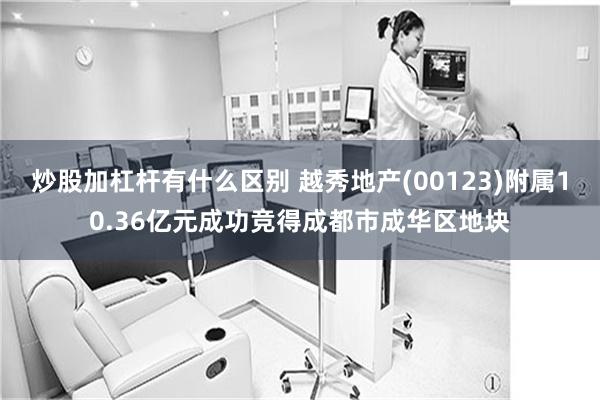 炒股加杠杆有什么区别 越秀地产(00123)附属10.36亿元成功竞得成都市成华区地块