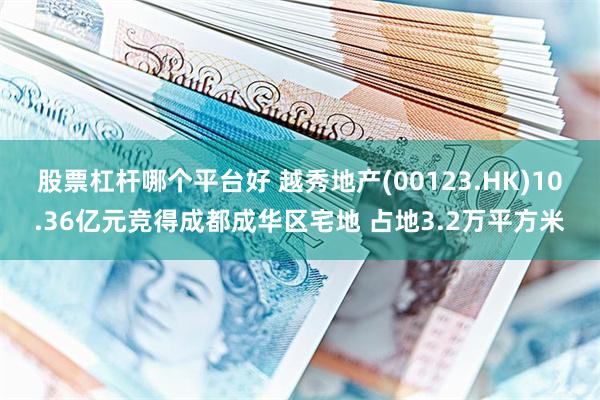 股票杠杆哪个平台好 越秀地产(00123.HK)10.36亿元竞得成都成华区宅地 占地3.2万平方米
