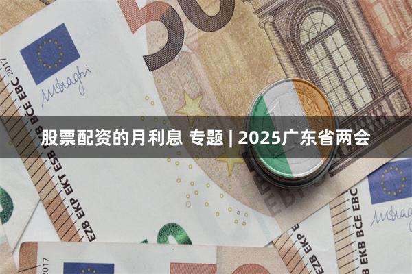 股票配资的月利息 专题 | 2025广东省两会