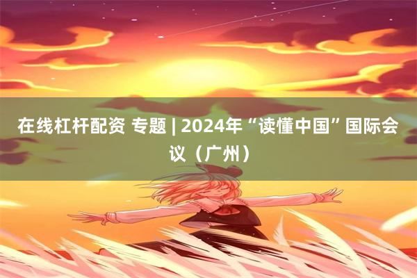 在线杠杆配资 专题 | 2024年“读懂中国”国际会议（广州）