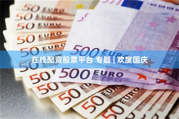 在线配资股票平台 专题 | 欢度国庆