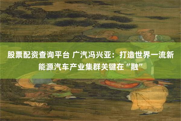 股票配资查询平台 广汽冯兴亚：打造世界一流新能源汽车产业集群关键在“融”