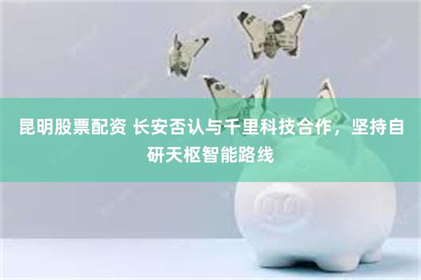昆明股票配资 长安否认与千里科技合作，坚持自研天枢智能路线