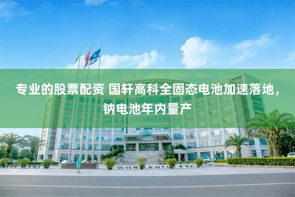 专业的股票配资 国轩高科全固态电池加速落地，钠电池年内量产