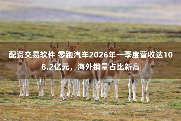 配资交易软件 零跑汽车2026年一季度营收达108.2亿元,海外销量占比新高